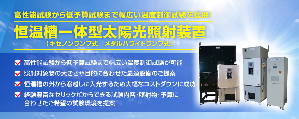 高性能試験から低予算試験まで幅広い温度制御試験を提供！ 恒温槽一体型太陽光照射装置 （キセノンランプ式／メタルハライドランプ式） 高性能試験から低予算試験まで幅広い温度制御試験が可能 照射対象物の大きさや目的に合わせた最適設備のご提案 恒温槽の外から窓越しに入光するため大幅なコストダウンに成功 経験豊富なセリックだからできる試験内容･照射物･予算に 合わせたご希望の試験環境を提案