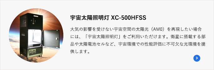 宇宙太陽照明灯 XC-500HFSS 大気の影響を受けない宇宙空間の太陽光（AM0）を再現したい場合には、「宇宙太陽照明灯」をご利用いただけます。衛星に搭載する部品や太陽電池セルなど、宇宙環境での性能評価に不可欠な光環境を提供します。